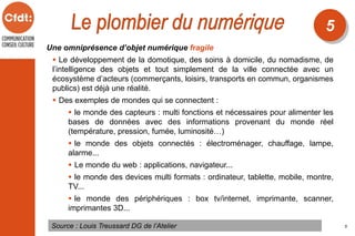 Une omniprésence d’objet numérique fragile
 Le développement de la domotique, des soins à domicile, du nomadisme, de
l’intelligence des objets et tout simplement de la ville connectée avec un
écosystème d’acteurs (commerçants, loisirs, transports en commun, organismes
publics) est déjà une réalité.
 Des exemples de mondes qui se connectent :
 le monde des capteurs : multi fonctions et nécessaires pour alimenter les
bases de données avec des informations provenant du monde réel
(température, pression, fumée, luminosité…)
 le monde des objets connectés : électroménager, chauffage, lampe,
alarme...
 Le monde du web : applications, navigateur...
 le monde des devices multi formats : ordinateur, tablette, mobile, montre,
TV...
 le monde des périphériques : box tv/internet, imprimante, scanner,
imprimantes 3D...
Source : Louis Treussard DG de l’Atelier
5
5
 