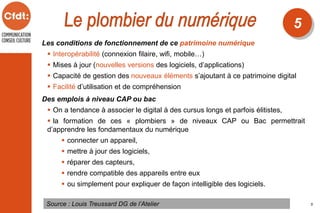 Les conditions de fonctionnement de ce patrimoine numérique
 Interopérabilité (connexion filaire, wifi, mobile…)
 Mises à jour (nouvelles versions des logiciels, d’applications)
 Capacité de gestion des nouveaux éléments s’ajoutant à ce patrimoine digital
 Facilité d’utilisation et de compréhension
Source : Louis Treussard DG de l’Atelier
5
5
Des emplois à niveau CAP ou bac
 On a tendance à associer le digital à des cursus longs et parfois élitistes,
 la formation de ces « plombiers » de niveaux CAP ou Bac permettrait
d’apprendre les fondamentaux du numérique
 connecter un appareil,
 mettre à jour des logiciels,
 réparer des capteurs,
 rendre compatible des appareils entre eux
 ou simplement pour expliquer de façon intelligible des logiciels.
 