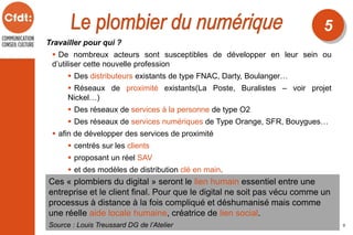 Travailler pour qui ?
 De nombreux acteurs sont susceptibles de développer en leur sein ou
d’utiliser cette nouvelle profession
 Des distributeurs existants de type FNAC, Darty, Boulanger…
 Réseaux de proximité existants(La Poste, Buralistes – voir projet
Nickel…)
 Des réseaux de services à la personne de type O2
 Des réseaux de services numériques de Type Orange, SFR, Bouygues…
 afin de développer des services de proximité
 centrés sur les clients
 proposant un réel SAV
 et des modèles de distribution clé en main.
Source : Louis Treussard DG de l’Atelier
5
5
Ces « plombiers du digital » seront le lien humain essentiel entre une
entreprise et le client final. Pour que le digital ne soit pas vécu comme un
processus à distance à la fois compliqué et déshumanisé mais comme
une réelle aide locale humaine, créatrice de lien social.
 
