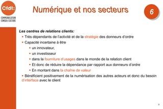 Les centres de relations clients:
 Très dépendants de l’activité et de la stratégie des donneurs d’ordre
 Capacité incertaine à être
 un innovateur,
 un investisseur
 dans la fourniture d’usages dans le monde de la relation client
 Et donc de réduire la dépendance par rapport aux donneurs d’ordre
 En montant dans la chaîne de valeur
 Bénéficient positivement de la numérisation des autres acteurs et donc du besoin
d’interface avec le client
6
5
 