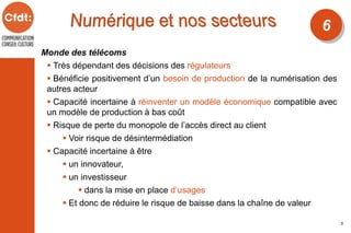 Monde des télécoms
 Très dépendant des décisions des régulateurs
 Bénéficie positivement d’un besoin de production de la numérisation des
autres acteur
 Capacité incertaine à réinventer un modèle économique compatible avec
un modèle de production à bas coût
 Risque de perte du monopole de l’accès direct au client
 Voir risque de désintermédiation
 Capacité incertaine à être
 un innovateur,
 un investisseur
 dans la mise en place d’usages
 Et donc de réduire le risque de baisse dans la chaîne de valeur
6
5
 