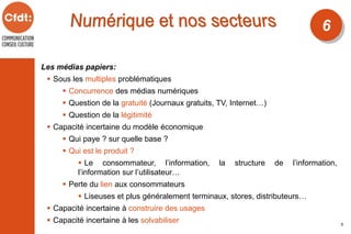 Les médias papiers:
 Sous les multiples problématiques
 Concurrence des médias numériques
 Question de la gratuité (Journaux gratuits, TV, Internet…)
 Question de la légitimité
 Capacité incertaine du modèle économique
 Qui paye ? sur quelle base ?
 Qui est le produit ?
 Le consommateur, l’information, la structure de l’information,
l’information sur l’utilisateur…
 Perte du lien aux consommateurs
 Liseuses et plus généralement terminaux, stores, distributeurs…
 Capacité incertaine à construire des usages
 Capacité incertaine à les solvabiliser
6
5
 