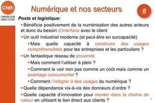 Poste et logistique:
Bénéficie positivement de la numérisation des autres acteurs
et donc du besoin d’interface avec le client
Un outil industriel moderne (et peut-être en surcapacité)
Mais quelle capacité à construire des usages
compréhensibles pour les entreprises et les particuliers ?
Un fantastique réseau de proximité
Mais comment l’utiliser à plein ?
Comment le voir non pas comme un coût mais comme un
avantage concurrentiel ?
Comment l’intégrer à des usages du numérique ?
Quelle dépendance vis-à-vis des donneurs d’ordre ?
Quelle capacité d’innovation pour monter dans la chaîne de
valeur en utilisant le lien direct aux clients ?
6
5
 