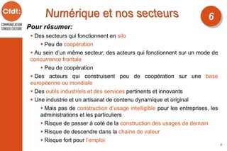 Pour résumer:
 Des secteurs qui fonctionnent en silo
 Peu de coopération
 Au sein d’un même secteur, des acteurs qui fonctionnent sur un mode de
concurrence frontale
 Peu de coopération
 Des acteurs qui construisent peu de coopération sur une base
européenne ou mondiale
 Des outils industriels et des services pertinents et innovants
 Une industrie et un artisanat de contenu dynamique et original
 Mais pas de construction d’usage intelligible pour les entreprises, les
administrations et les particuliers
 Risque de passer à coté de la construction des usages de demain
 Risque de descendre dans la chaine de valeur
 Risque fort pour l’emploi
6
5
 