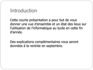 Introduction
Cette courte présentation a pour but de vous
donner une vue d’ensemble et un état des lieux sur
l’utilisation de l’informatique au lycée en cette fin
d’année.
Des explications complémentaires vous seront
données à la rentrée en septembre.
 
