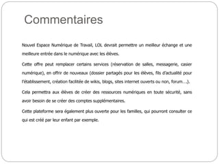 Commentaires
Nouvel Espace Numérique de Travail, LOL devrait permettre un meilleur échange et une
meilleure entrée dans le numérique avec les élèves.
Cette offre peut remplacer certains services (réservation de salles, messagerie, casier
numérique), en offrir de nouveaux (dossier partagés pour les élèves, fils d’actualité pour
l’établissement, création facilitée de wikis, blogs, sites internet ouverts ou non, forum….).
Cela permettra aux élèves de créer des ressources numériques en toute sécurité, sans
avoir besoin de se créer des comptes supplémentaires.
Cette plateforme sera également plus ouverte pour les familles, qui pourront consulter ce
qui est créé par leur enfant par exemple.
 