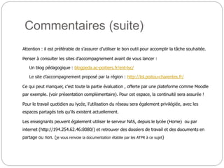 Commentaires (suite)
Attention : il est préférable de s’assurer d’utiliser le bon outil pour accomplir la tâche souhaitée.
Penser à consulter les sites d’accompagnement avant de vous lancer :
Un blog pédagogique : blogpeda.ac-poitiers.fr/ent-lyc/
Le site d’accompagnement proposé par la région : http://lol.poitou-charentes.fr/
Ce qui peut manquer, c’est toute la partie évaluation , offerte par une plateforme comme Moodle
par exemple. (voir présentation complémentaire). Pour cet espace, la continuité sera assurée !
Pour le travail quotidien au lycée, l’utilisation du réseau sera également privilégiée, avec les
espaces partagés tels qu’ils existent actuellement.
Les enseignants peuvent également utiliser le serveur NAS, depuis le lycée (Home) ou par
internet (http://194.254.62.46:8080/) et retrouver des dossiers de travail et des documents en
partage ou non. (je vous renvoie la documentation établie par les ATPR à ce sujet)
 
