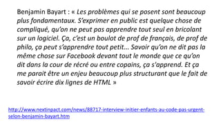 Benjamin Bayart : « Les problèmes qui se posent sont beaucoup
plus fondamentaux. S’exprimer en public est quelque chose de
compliqué, qu’on ne peut pas apprendre tout seul en bricolant
sur un logiciel. Ça, c’est un boulot de prof de français, de prof de
philo, ça peut s’apprendre tout petit... Savoir qu’on ne dit pas la
même chose sur Facebook devant tout le monde que ce qu’on
dit dans la cour de récré ou entre copains, ça s'apprend. Et ça
me parait être un enjeu beaucoup plus structurant que le fait de
savoir écrire dix lignes de HTML »
http://www.nextinpact.com/news/88717-interview-initier-enfants-au-code-pas-urgent-
selon-benjamin-bayart.htm
 