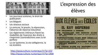 • Les journaux scolaires, le droit de
publication
• Les blogues
• Les réseaux sociaux
• La censure, le procès, la répression,
l’absence de réponse éducative
• Les règlements intérieurs fixent les
modalités de l’exercice des droits à
s’exprimer (contradictions avec la loi
parfois)
• La vie lycéenne, la vie collégienne, la
vie écolière
http://www.culture-numerique.fr/?p=222
http://www.culture-numerique.fr/?p=1400
L’expression des
élèves
 