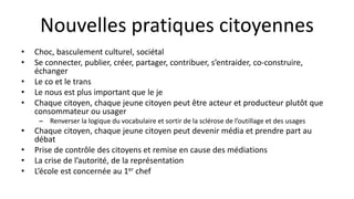 Nouvelles pratiques citoyennes
• Choc, basculement culturel, sociétal
• Se connecter, publier, créer, partager, contribuer, s’entraider, co-construire,
échanger
• Le co et le trans
• Le nous est plus important que le je
• Chaque citoyen, chaque jeune citoyen peut être acteur et producteur plutôt que
consommateur ou usager
– Renverser la logique du vocabulaire et sortir de la sclérose de l’outillage et des usages
• Chaque citoyen, chaque jeune citoyen peut devenir média et prendre part au
débat
• Prise de contrôle des citoyens et remise en cause des médiations
• La crise de l’autorité, de la représentation
• L’école est concernée au 1er chef
 