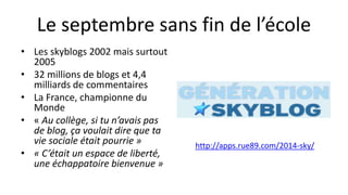 Le septembre sans fin de l’école
• Les skyblogs 2002 mais surtout
2005
• 32 millions de blogs et 4,4
milliards de commentaires
• La France, championne du
Monde
• « Au collège, si tu n’avais pas
de blog, ça voulait dire que ta
vie sociale était pourrie »
• « C’était un espace de liberté,
une échappatoire bienvenue »
http://apps.rue89.com/2014-sky/
 