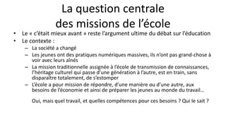 La question centrale
des missions de l’école
• Le « c’était mieux avant » reste l’argument ultime du débat sur l’éducation
• Le contexte :
– La société a changé
– Les jeunes ont des pratiques numériques massives, ils n’ont pas grand-chose à
voir avec leurs aînés
– La mission traditionnelle assignée à l’école de transmission de connaissances,
l’héritage culturel qui passe d’une génération à l’autre, est en train, sans
disparaître totalement, de s’estomper
– L’école a pour mission de répondre, d’une manière ou d’une autre, aux
besoins de l’économie et ainsi de préparer les jeunes au monde du travail…
Oui, mais quel travail, et quelles compétences pour ces besoins ? Qui le sait ?
 