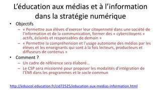 L’éducation aux médias et à l’information
dans la stratégie numérique
• Objectifs
– « Permettre aux élèves d'exercer leur citoyenneté dans une société de
l'information et de la communication, former des « cybercitoyens »
actifs, éclairés et responsables de demain »
– « Permettre la compréhension et l'usage autonome des médias par les
élèves et les enseignants qui sont à la fois lecteurs, producteurs et
diffuseurs de contenus »
• Comment ?
– Un cadre de référence sera élaboré…
– Le CSP sera missionné pour proposer les modalités d'intégration de
l’ÉMI dans les programmes et le socle commun
http://eduscol.education.fr/cid72525/education-aux-medias-information.html
 