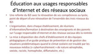 Éducation aux usages responsables
d’Internet et des réseaux sociaux
• Une refonte du B2i avec la rénovation de ses compétences au lycée,
point de départ d'une rénovation de l'ensemble des trois niveaux du
B2i
• L'organisation, dans chaque établissement, de réunions
d'information/formation à destination des enseignants et des parents
sur l'usage responsable d'internet et des réseaux sociaux dès la rentrée
• La mise à disposition des chefs d'établissement et des équipes
pédagogiques d'un guide pratique de prévention et de gestion des
situations problématiques quand le climat scolaire est troublé par les
nouveaux médias (« cyberharcèlement » de nature xénophobe,
sexiste, raciste, homophobe, diffamatoire, etc.)
 