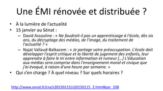 Une ÉMI rénovée et distribuée ?
• À la lumière de l’actualité
• 15 janvier au Sénat :
– David Assouline : « Ne faudrait-il pas un apprentissage à l'école, dès six
ans, du décryptage des médias, de l'image, du traitement de
l'actualité ? »
– Najat Vallaud-Balkacem : « Je partage votre préoccupation. L'école doit
développer l'esprit critique et la liberté de jugement des enfants, leur
apprendre à faire le tri entre information et rumeur […] L'éducation
aux médias sera comprise dans l'enseignement moral et civique que
j'ai évoqué, à raison d'une heure par semaine. »
• Qui s’en charge ? À quel niveau ? Sur quels horaires ?
http://www.senat.fr/cra/s20150115/s20150115_2.html#par_338
 