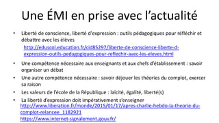 Une ÉMI en prise avec l’actualité
• Liberté de conscience, liberté d'expression : outils pédagogiques pour réfléchir et
débattre avec les élèves
• Une compétence nécessaire aux enseignants et aux chefs d’établissement : savoir
organiser un débat
• Une autre compétence nécessaire : savoir déjouer les théories du complot, exercer
sa raison
• Les valeurs de l’école de la République : laïcité, égalité, liberté(s)
• La liberté d’expression doit impérativement s’enseigner
http://www.liberation.fr/monde/2015/01/17/apres-charlie-hebdo-la-theorie-du-
complot-relancee_1182921
https://www.internet-signalement.gouv.fr/
http://eduscol.education.fr/cid85297/liberte-de-conscience-liberte-d-
expression-outils-pedagogiques-pour-reflechir-avec-les-eleves.html
 