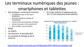 Les terminaux numériques des jeunes :
smartphones et tablettes
• Des pratiques numériques massives
– Un téléphone qui ne sert pas à
téléphoner
– De riches pratiques sociales et
médiatiques
– L’accès à des connaissances multiples
– Jamais les jeunes n’ont autant écrit
– Sous la table, sous la couette
• BYOD
• Le mépris
• Les examens, le baccalauréat
• Le scandale du filtrage et de la
censure
• 41 % des enfants et adolescents de
12 à 17 ans disposent d’une tablette
http://www.cgeiet.economie.gouv.fr/Rapports/DTIC-2014-presentation.pdf
 