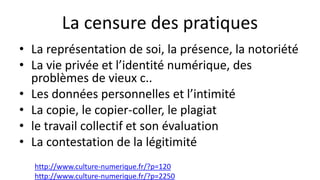 La censure des pratiques
• La représentation de soi, la présence, la notoriété
• La vie privée et l’identité numérique, des
problèmes de vieux c..
• Les données personnelles et l’intimité
• La copie, le copier-coller, le plagiat
• le travail collectif et son évaluation
• La contestation de la légitimité
http://www.culture-numerique.fr/?p=120
http://www.culture-numerique.fr/?p=2250
 