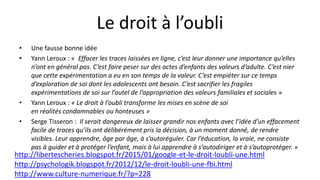 Le droit à l’oubli
• Une fausse bonne idée
• Yann Leroux : « Effacer les traces laissées en ligne, c’est leur donner une importance qu’elles
n’ont en général pas. C’est faire peser sur des actes d’enfants des valeurs d’adulte. C’est nier
que cette expérimentation a eu en son temps de la valeur. C’est empiéter sur ce temps
d’exploration de soi dont les adolescents ont besoin. C’est sacrifier les fragiles
expérimentations de soi sur l’autel de l’appropriation des valeurs familiales et sociales »
• Yann Leroux : « Le droit à l’oubli transforme les mises en scène de soi
en réalités condamnables ou honteuses »
• Serge Tisseron : Il serait dangereux de laisser grandir nos enfants avec l’idée d’un effacement
facile de traces qu’ils ont délibérément pris la décision, à un moment donné, de rendre
visibles. Leur apprendre, âge par âge, à s’autoréguler. Car l’éducation, la vraie, ne consiste
pas à guider et à protéger l’enfant, mais à lui apprendre à s’autodiriger et à s’autoprotéger. »
http://libertescheries.blogspot.fr/2015/01/google-et-le-droit-loubli-une.html
http://psychologik.blogspot.fr/2012/12/le-droit-loubli-une-fbi.html
http://www.culture-numerique.fr/?p=228
 