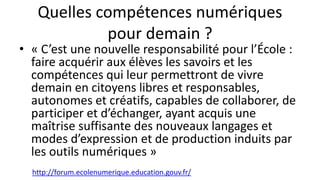 Quelles compétences numériques
pour demain ?
• « C’est une nouvelle responsabilité pour l’École :
faire acquérir aux élèves les savoirs et les
compétences qui leur permettront de vivre
demain en citoyens libres et responsables,
autonomes et créatifs, capables de collaborer, de
participer et d’échanger, ayant acquis une
maîtrise suffisante des nouveaux langages et
modes d’expression et de production induits par
les outils numériques »
http://forum.ecolenumerique.education.gouv.fr/
 