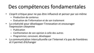 Des compétences fondamentales
• L’esprit critique pour ne pas être influencé et penser par soi-même
– Production de contenus
– Évaluation de l’information et de son traitement
• La créativité pour développer l’innovation et encourager
l’expression citoyenne
– Publication
– Confrontation de son opinion à celle des autres
– Programmer, concevoir, développer
• La communication interculturelle car l’Internet n’a pas de frontières
et il permet d’échanger
 
