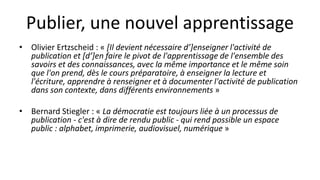 Publier, une nouvel apprentissage
• Olivier Ertzscheid : « [Il devient nécessaire d’]enseigner l'activité de
publication et [d’]en faire le pivot de l'apprentissage de l'ensemble des
savoirs et des connaissances, avec la même importance et le même soin
que l'on prend, dès le cours préparatoire, à enseigner la lecture et
l'écriture, apprendre à renseigner et à documenter l'activité de publication
dans son contexte, dans différents environnements »
• Bernard Stiegler : « La démocratie est toujours liée à un processus de
publication - c'est à dire de rendu public - qui rend possible un espace
public : alphabet, imprimerie, audiovisuel, numérique »
 