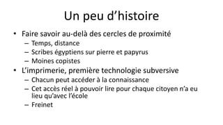 Un peu d’histoire
• Faire savoir au-delà des cercles de proximité
– Temps, distance
– Scribes égyptiens sur pierre et papyrus
– Moines copistes
• L’imprimerie, première technologie subversive
– Chacun peut accéder à la connaissance
– Cet accès réel à pouvoir lire pour chaque citoyen n’a eu
lieu qu’avec l’école
– Freinet
 