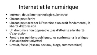 Internet et le numérique
• Internet, deuxième technologie subversive
• Chacun peut écrire
• Chacun peut accéder à l’exercice d’un droit fondamental, la
liberté d’expression
• Un droit mais non opposable (pas d’atteinte à la liberté
d’expression)
• Rendre ses opinions publiques, les confronter à la critique
d’un auditoire universel
• Gratuit, facile (réseaux sociaux, blogs, commentaires)
 