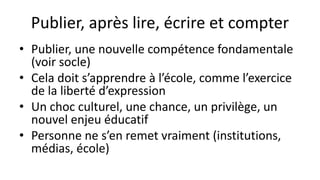 Publier, après lire, écrire et compter
• Publier, une nouvelle compétence fondamentale
(voir socle)
• Cela doit s’apprendre à l’école, comme l’exercice
de la liberté d’expression
• Un choc culturel, une chance, un privilège, un
nouvel enjeu éducatif
• Personne ne s’en remet vraiment (institutions,
médias, école)
 