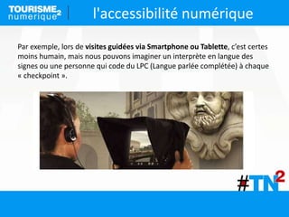 l'accessibilité numérique
Par exemple, lors de visites guidées via Smartphone ou Tablette, c’est certes
moins humain, mais nous pouvons imaginer un interprète en langue des
signes ou une personne qui code du LPC (Langue parlée complétée) à chaque
« checkpoint ».
 