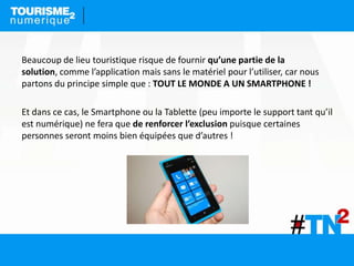 Beaucoup de lieu touristique risque de fournir qu’une partie de la
solution, comme l’application mais sans le matériel pour l’utiliser, car nous
partons du principe simple que : TOUT LE MONDE A UN SMARTPHONE !
Et dans ce cas, le Smartphone ou la Tablette (peu importe le support tant qu’il
est numérique) ne fera que de renforcer l’exclusion puisque certaines
personnes seront moins bien équipées que d’autres !
 