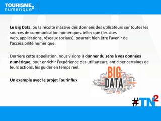Le Big Data, ou la récolte massive des données des utilisateurs sur toutes les
sources de communication numériques telles que (les sites
web, applications, réseaux sociaux), pourrait bien être l’avenir de
l’accessibilité numérique.
Derrière cette appellation, nous visions à donner du sens à vos données
numérique, pour enrichir l’expérience des utilisateurs, anticiper certaines de
leurs actions, les guider en temps réel.
Un exemple avec le projet Tourinflux
 