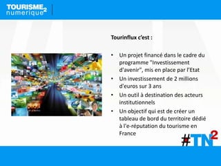 Tourinflux c’est :
• Un projet financé dans le cadre du
programme "Investissement
d'avenir", mis en place par l’Etat
• Un investissement de 2 millions
d'euros sur 3 ans
• Un outil à destination des acteurs
institutionnels
• Un objectif qui est de créer un
tableau de bord du territoire dédié
à l'e-réputation du tourisme en
France
 