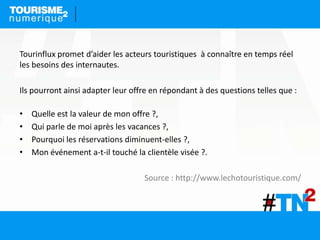 Tourinflux promet d’aider les acteurs touristiques à connaître en temps réel
les besoins des internautes.
Ils pourront ainsi adapter leur offre en répondant à des questions telles que :
• Quelle est la valeur de mon offre ?,
• Qui parle de moi après les vacances ?,
• Pourquoi les réservations diminuent-elles ?,
• Mon événement a-t-il touché la clientèle visée ?.
Source : http://www.lechotouristique.com/
 