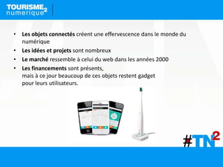• Les objets connectés créent une effervescence dans le monde du
numérique
• Les idées et projets sont nombreux
• Le marché ressemble à celui du web dans les années 2000
• Les financements sont présents,
mais à ce jour beaucoup de ces objets restent gadget
pour leurs utilisateurs.
 