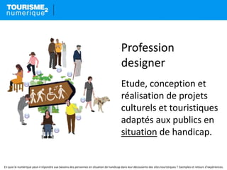 Profession
designer
Etude, conception et
réalisation de projets
culturels et touristiques
adaptés aux publics en
situation de handicap.
En quoi le numérique peut-il répondre aux besoins des personnes en situation de handicap dans leur découverte des sites touristiques ? Exemples et retours d’expériences.
 