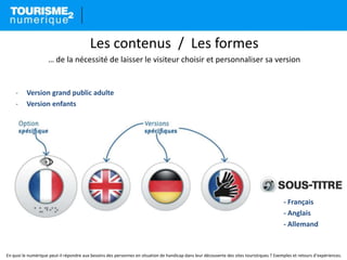 Les contenus / Les formes
… de la nécessité de laisser le visiteur choisir et personnaliser sa version
- Version grand public adulte
- Version enfants
- Français
- Anglais
- Allemand
En quoi le numérique peut-il répondre aux besoins des personnes en situation de handicap dans leur découverte des sites touristiques ? Exemples et retours d’expériences.
 
