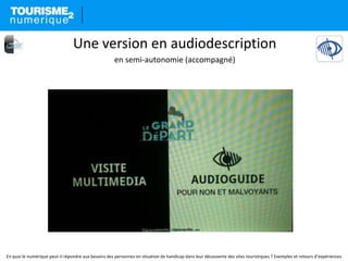 En quoi le numérique peut-il répondre aux besoins des personnes en situation de handicap dans leur découverte des sites touristiques ? Exemples et retours d’expériences.
Une version en audiodescription
en semi-autonomie (accompagné)
 