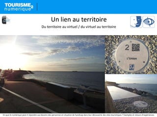 En quoi le numérique peut-il répondre aux besoins des personnes en situation de handicap dans leur découverte des sites touristiques ? Exemples et retours d’expériences.
Un lien au territoire
Du territoire au virtuel / du virtuel au territoire
 