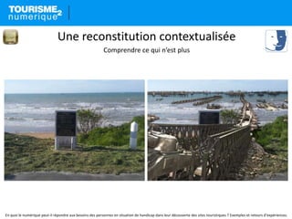 En quoi le numérique peut-il répondre aux besoins des personnes en situation de handicap dans leur découverte des sites touristiques ? Exemples et retours d’expériences.
Une reconstitution contextualisée
Comprendre ce qui n’est plus
 