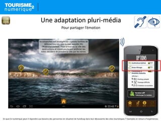 En quoi le numérique peut-il répondre aux besoins des personnes en situation de handicap dans leur découverte des sites touristiques ? Exemples et retours d’expériences.
Une adaptation pluri-média
Pour partager l’émotion
 