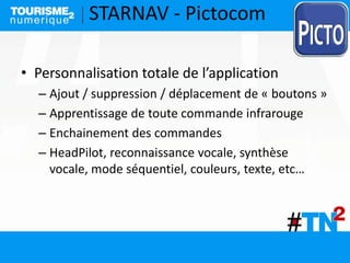 • Personnalisation totale de l’application
– Ajout / suppression / déplacement de « boutons »
– Apprentissage de toute commande infrarouge
– Enchainement des commandes
– HeadPilot, reconnaissance vocale, synthèse
vocale, mode séquentiel, couleurs, texte, etc…
STARNAV - Pictocom
 