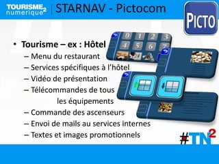 STARNAV - Pictocom
• Tourisme – ex : Hôtel
– Menu du restaurant
– Services spécifiques à l’hôtel
– Vidéo de présentation
– Télécommandes de tous
les équipements
– Commande des ascenseurs
– Envoi de mails au services internes
– Textes et images promotionnels
 
