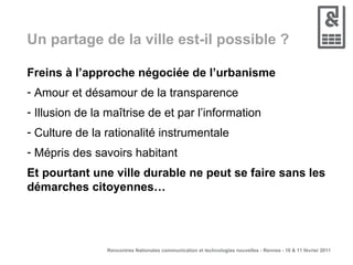 Un partage de la ville est-il possible ? Freins à l’approche négociée de l’urbanisme Amour et désamour de la transparence Illusion de la maîtrise de et par l’information Culture de la rationalité instrumentale Mépris des savoirs habitant Et pourtant une ville durable ne peut se faire sans les démarches citoyennes… 