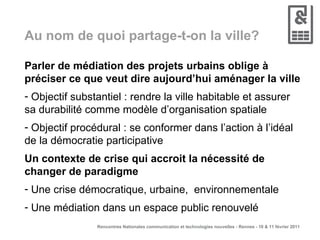 Au nom de quoi partage-t-on la ville? Parler de médiation des projets urbains oblige à préciser ce que veut dire aujourd’hui aménager la ville Objectif substantiel : rendre la ville habitable et assurer sa durabilité comme modèle d’organisation spatiale Objectif procédural : se conformer dans l’action à l’idéal de la démocratie participative Un contexte de crise qui accroit la nécessité de changer de paradigme Une crise démocratique, urbaine,  environnementale Une médiation dans un espace public renouvelé 