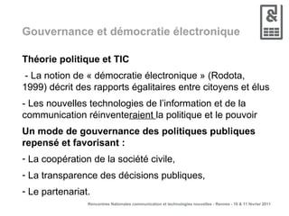 Gouvernance et démocratie électronique Théorie politique et TIC - La notion de « démocratie électronique » (Rodota, 1999) décrit des rapports égalitaires entre citoyens et élus - Les nouvelles technologies de l’information et de la communication réinvente raient  la politique et le pouvoir Un mode de gouvernance des politiques publiques  repensé et favorisant : La coopération de la société civile,  La transparence des décisions publiques, Le partenariat. 