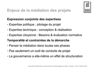 Enjeux de la médiation des projets Expression conjointe des expertises Expertise politique : pilotage du projet Expertise technique : conception & réalisation Expertise citoyenne : Besoins & évaluation normative Temporalité et contraintes de la démarche Penser la médiation dans toutes ses phases Pas seulement un outil de conduite de projet La gouvernance a elle-même un effet de structuration 