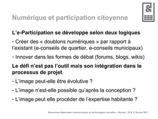 Numérique et participation citoyenne L’e-Participation se développe selon deux logiques  Créer des « doublons numériques » par rapport à l’existant (e-conseils de quartier, e-conseils municipaux)  Innover dans les formes de débat (forums, blogs, wikis) Le défi n’est pas l’outil mais son intégration dans le processus de projet L’image peut-elle être évolutive ? L’image n’est-elle possible qu’après la conception ? L’image peut elle procéder de l’expertise habitante ? 