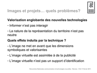Images et projets… quels problèmes? Valorisation englobante des nouvelles technologies Informer n’est pas interagir La nature de la représentation du territoire n’est pas neutre Quels effets induits par la technique ? - L’image ne met en avant que les dimensions symboliques et valorisantes L’image virtuelle est assimilée à de la publicité L’image virtuelle n’est pas un support d’identification 