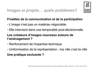 Images et projets… quels problèmes? Finalités de la communication et de la participation L’image n’est pas un matériau négociable Elle intervient dans une temporalité post-décisionnelle Les créateurs d’images nouveaux acteurs de l’aménagement ? Renforcement de l’expertise technique Uniformisation de la représentation : ma ville c’est ta ville Une pratique excluante ? 